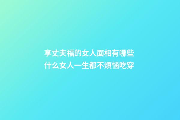 享丈夫福的女人面相有哪些 什么女人一生都不煩惱吃穿